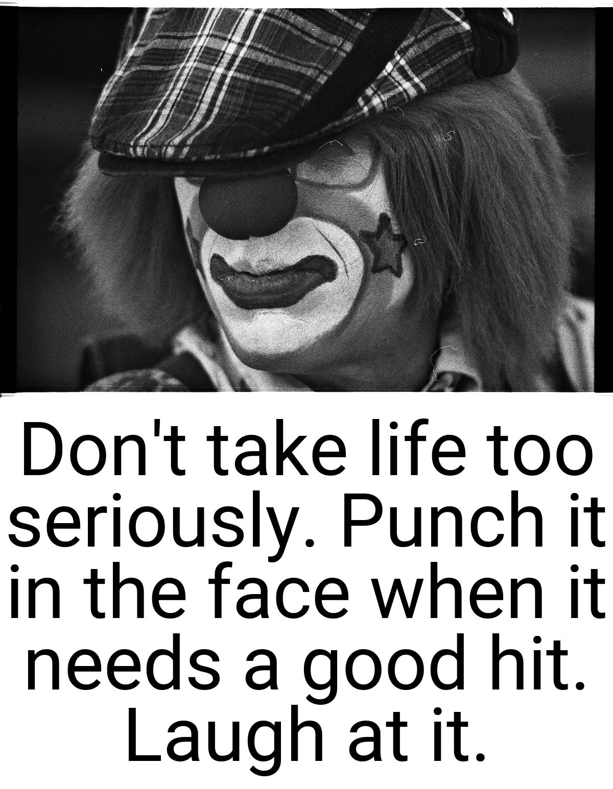 Don't take life too seriously. Punch it in the face when it