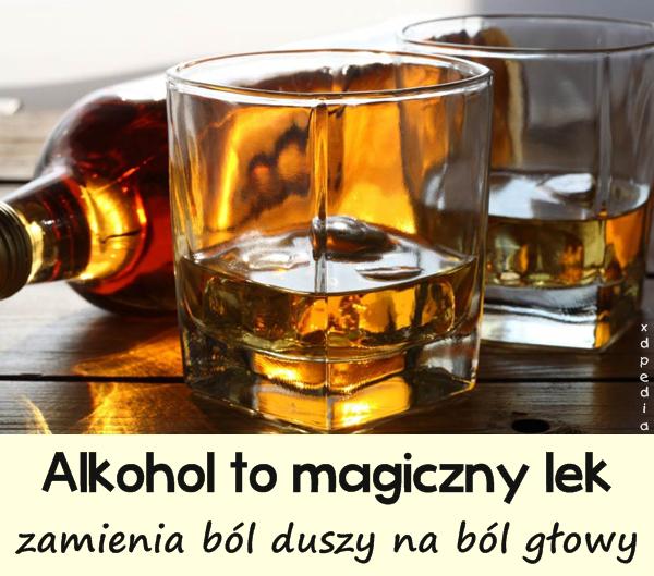 Alkohol to magiczny lek, zamienia ból duszy na ból głowy