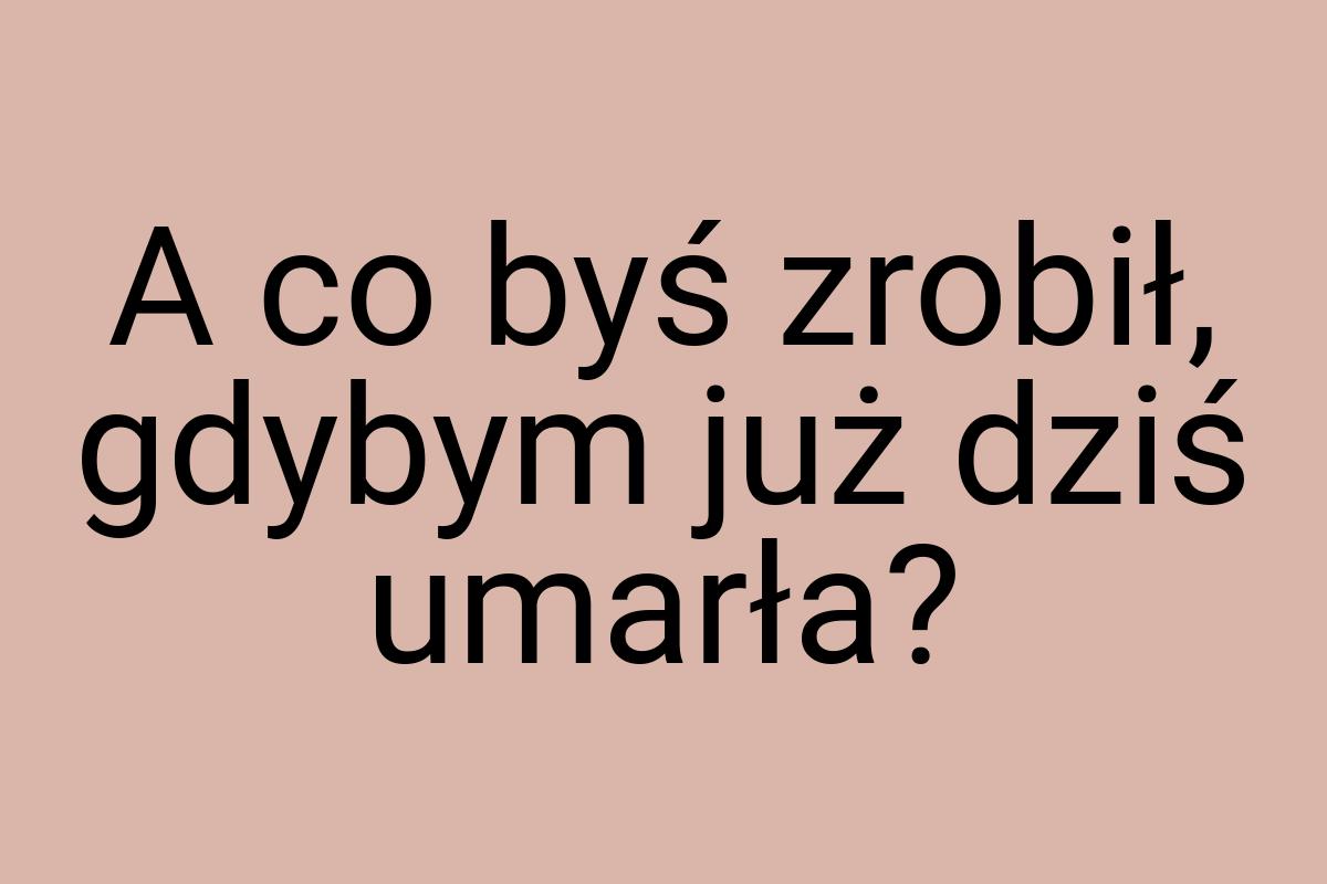 A co byś zrobił, gdybym już dziś umarła