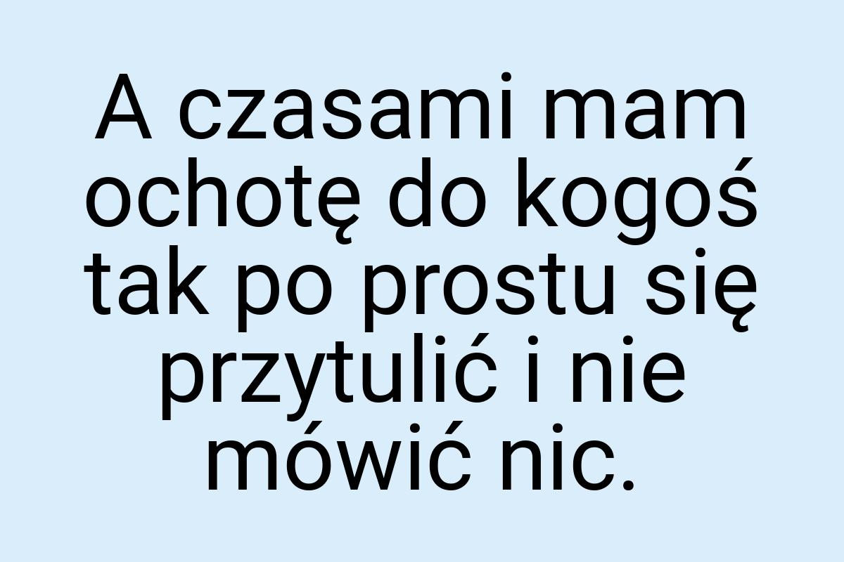 A czasami mam ochotę do kogoś tak po prostu się przytulić i