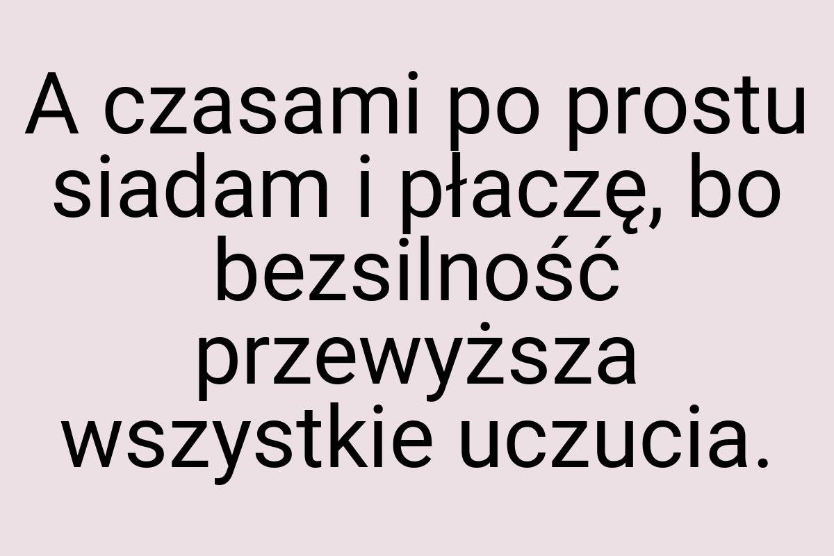 A czasami po prostu siadam i płaczę, bo bezsilność