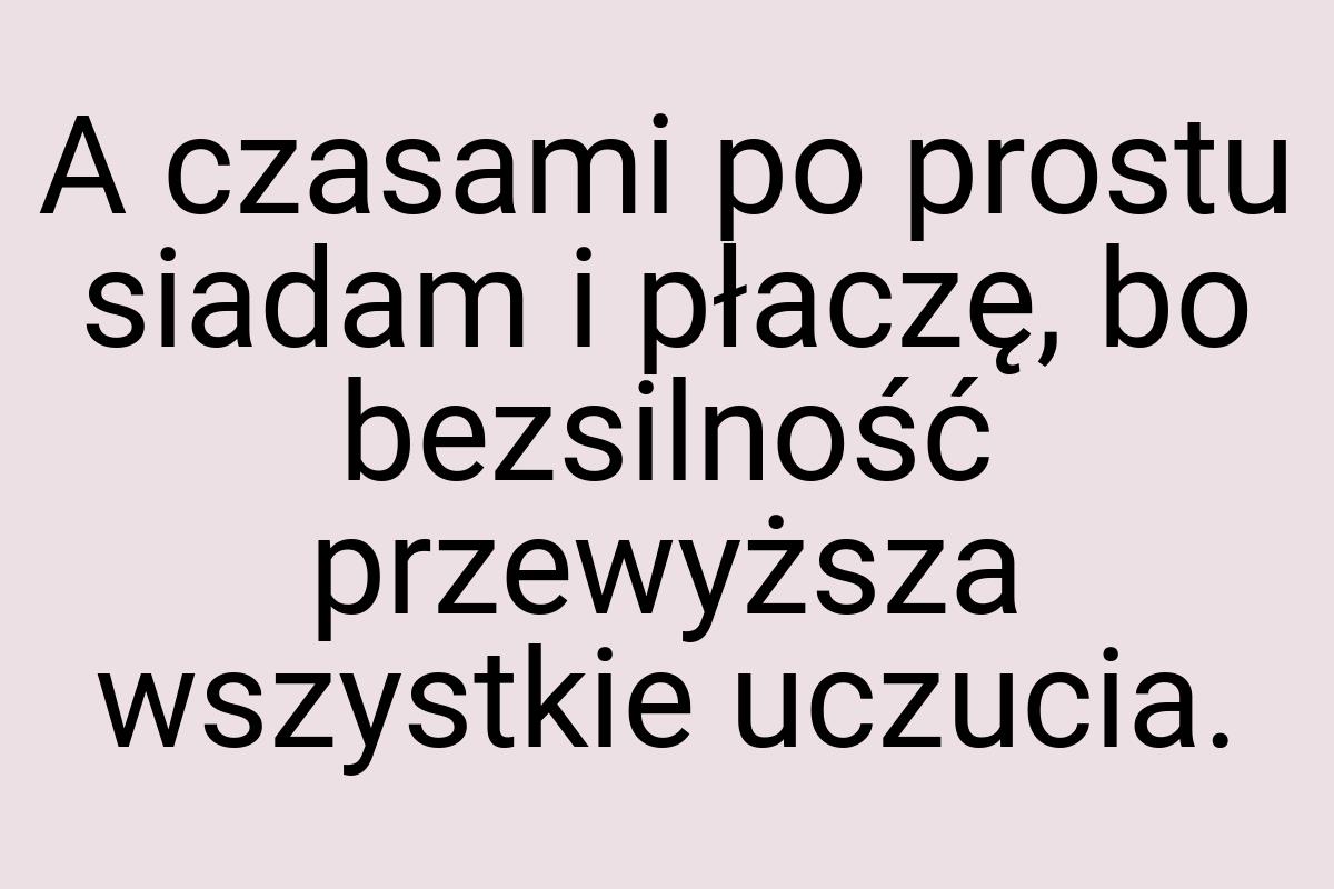 A czasami po prostu siadam i płaczę, bo bezsilność