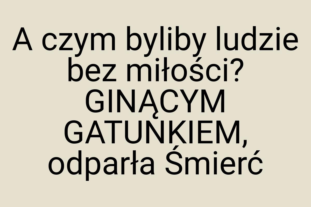 A czym byliby ludzie bez miłości? GINĄCYM GATUNKIEM