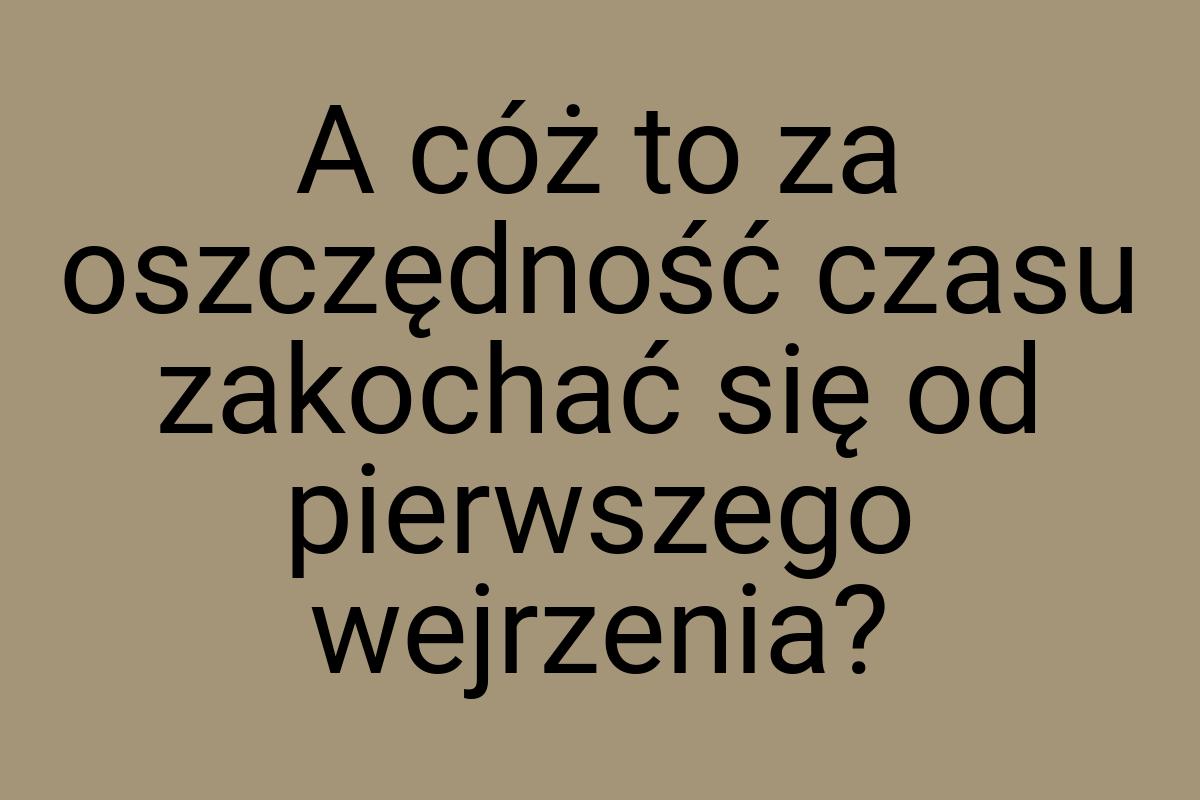 A cóż to za oszczędność czasu zakochać się od pierwszego