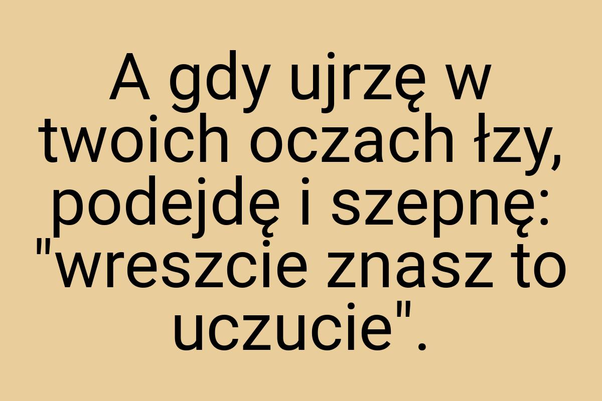 A gdy ujrzę w twoich oczach łzy, podejdę i szepnę