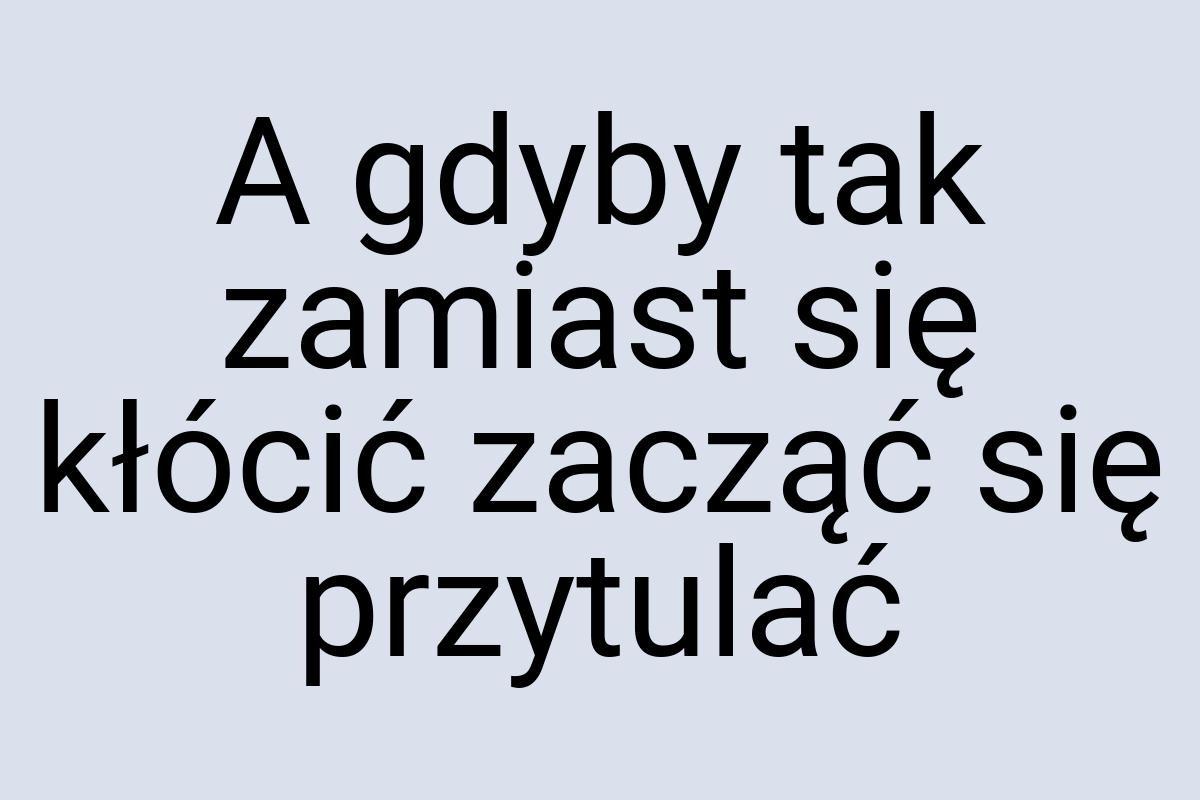 A gdyby tak zamiast się kłócić zacząć się przytulać