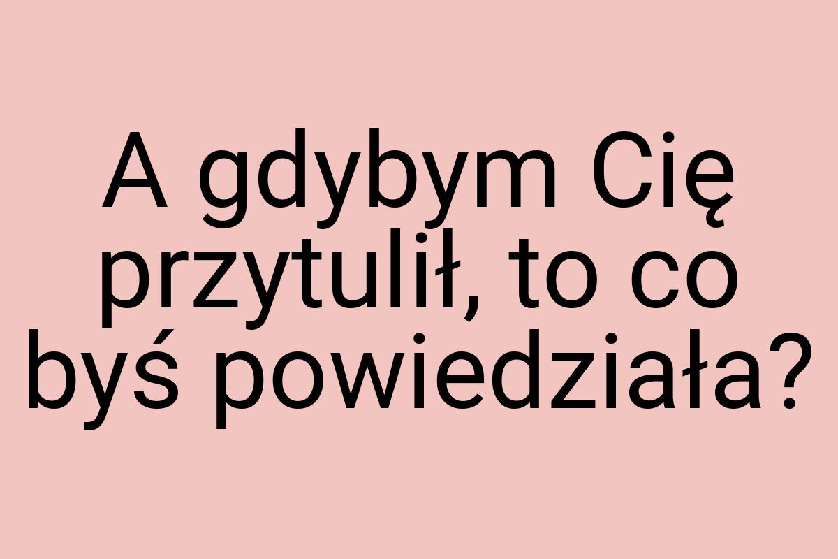 A gdybym Cię przytulił, to co byś powiedziała