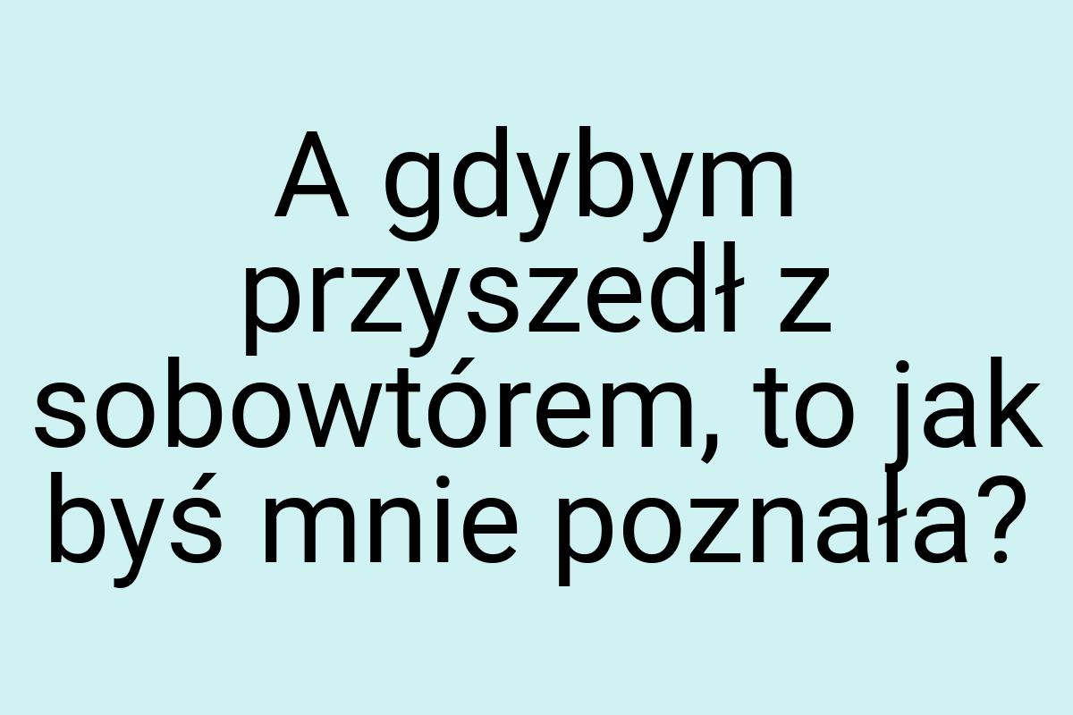 A gdybym przyszedł z sobowtórem, to jak byś mnie poznała