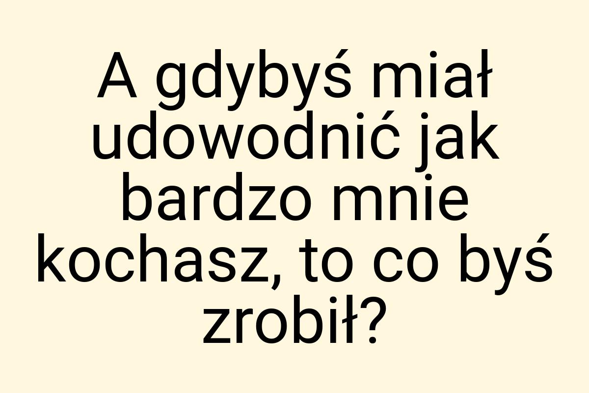 A gdybyś miał udowodnić jak bardzo mnie kochasz, to co byś