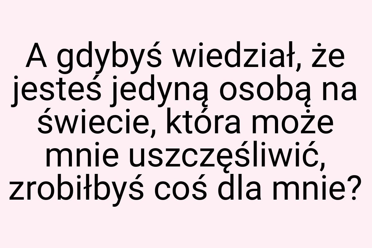 A gdybyś wiedział, że jesteś jedyną osobą na świecie, która