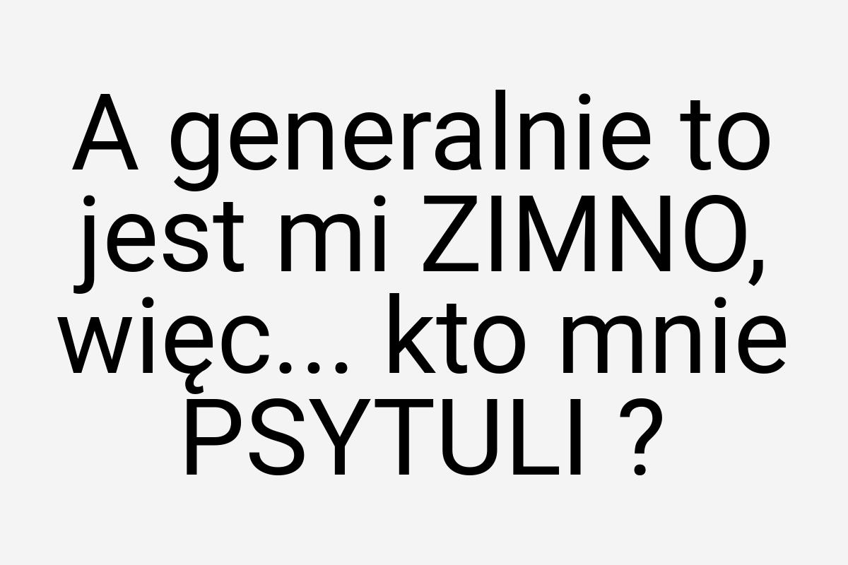 A generalnie to jest mi ZIMNO, więc... kto mnie PSYTULI