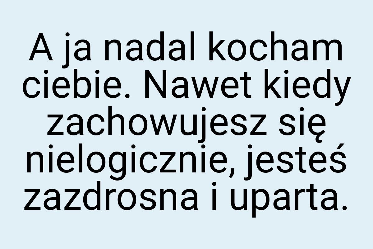 A ja nadal kocham ciebie. Nawet kiedy zachowujesz się