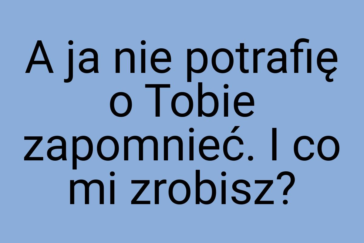 A ja nie potrafię o Tobie zapomnieć. I co mi zrobisz