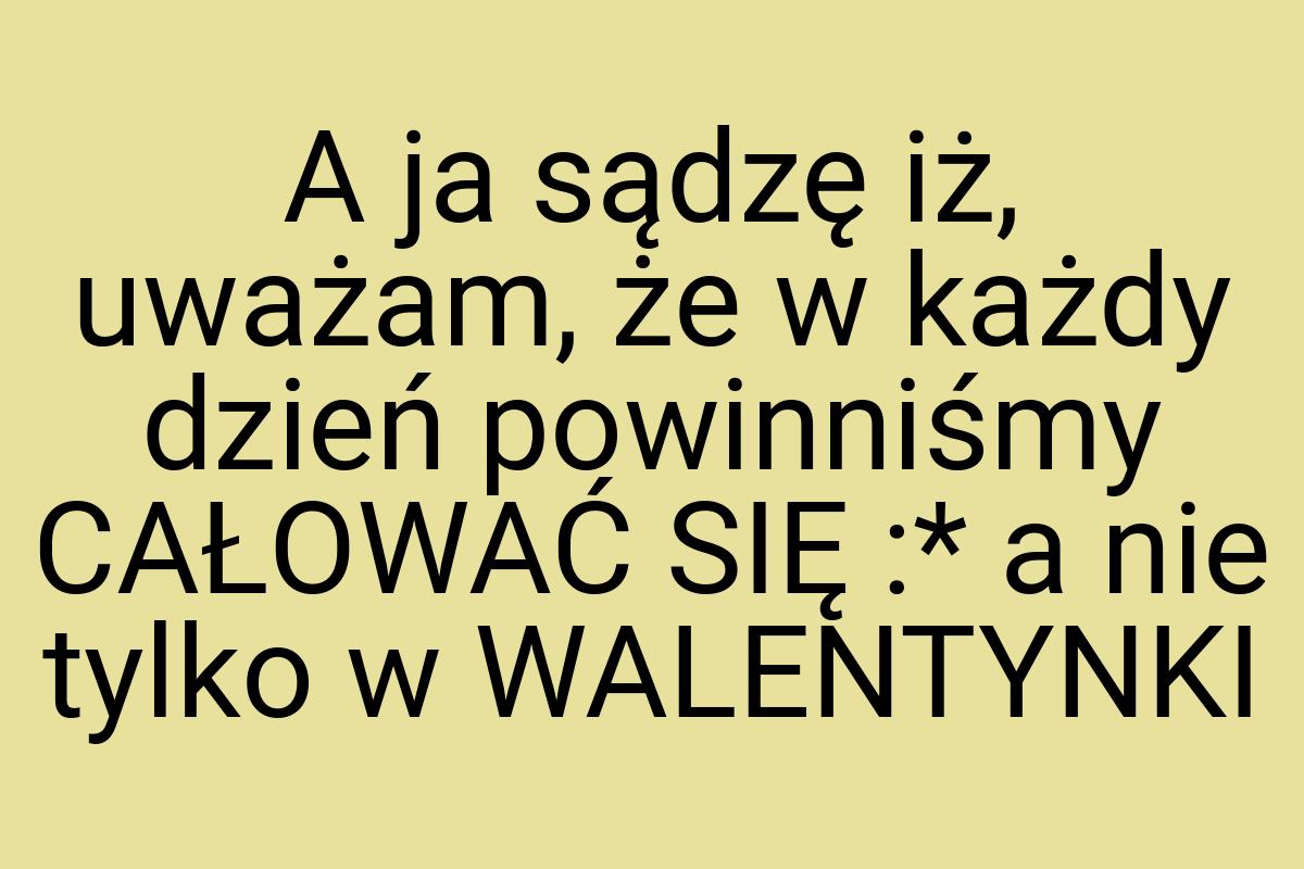 A ja sądzę iż, uważam, że w każdy dzień powinniśmy CAŁOWAĆ