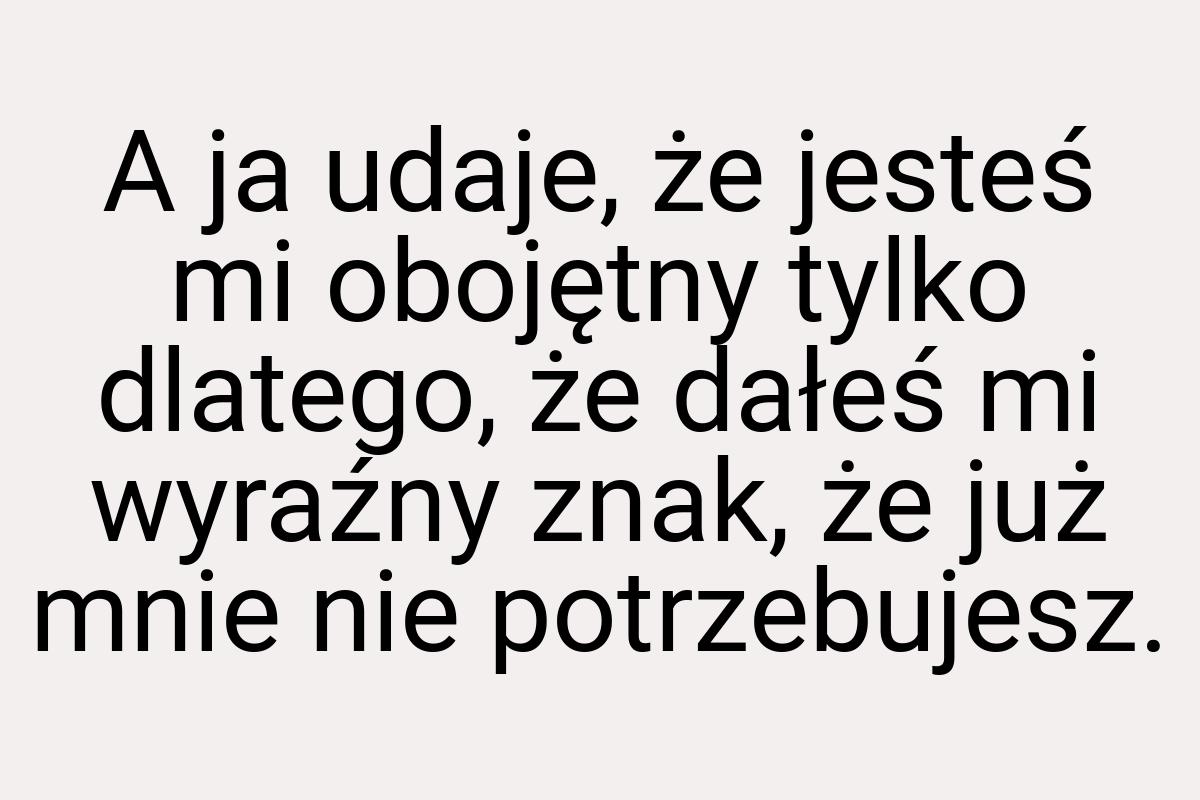 A ja udaje, że jesteś mi obojętny tylko dlatego, że dałeś