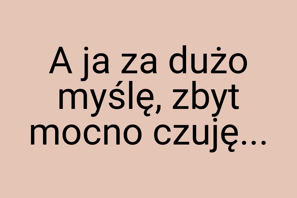 A ja za dużo myślę, zbyt mocno czuję