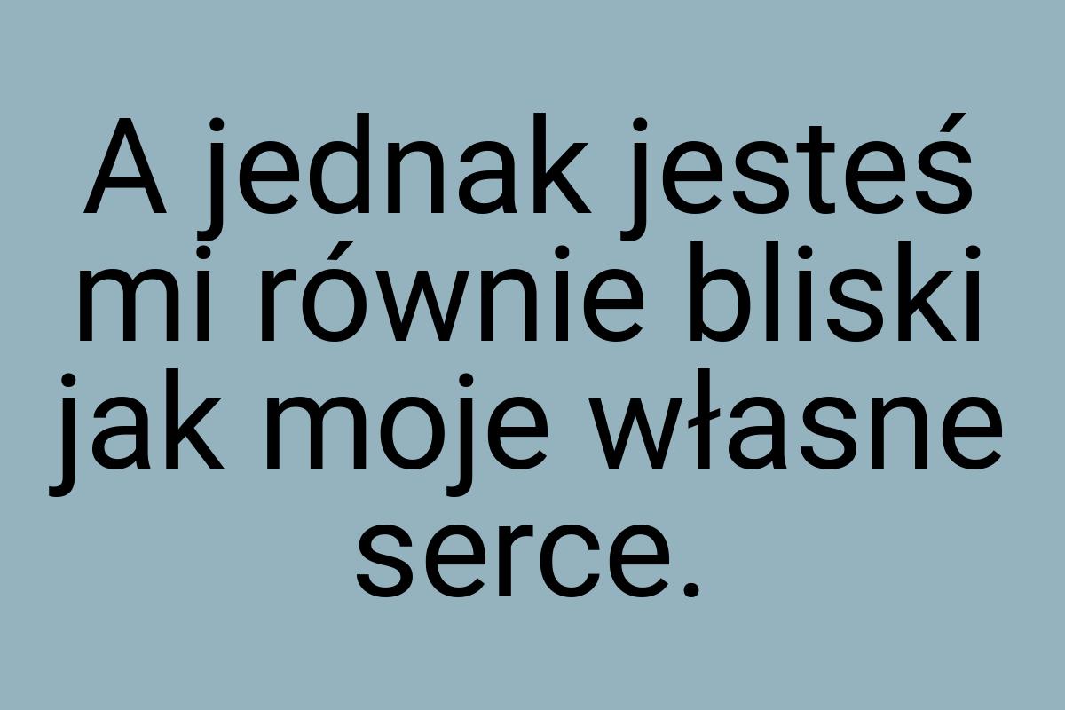 A jednak jesteś mi równie bliski jak moje własne serce