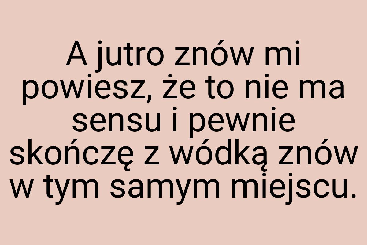 A jutro znów mi powiesz, że to nie ma sensu i pewnie