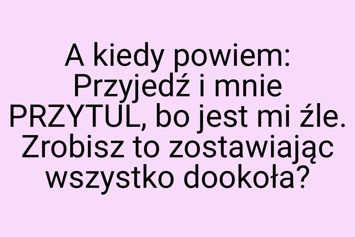 A kiedy powiem: Przyjedź i mnie PRZYTUL, bo jest mi źle