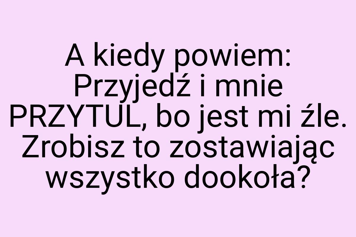 A kiedy powiem: Przyjedź i mnie PRZYTUL, bo jest mi źle