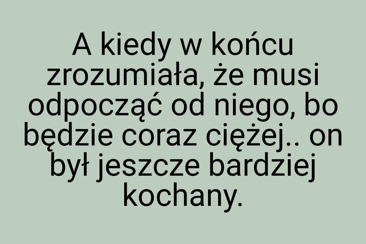 A kiedy w końcu zrozumiała, że musi odpocząć od niego, bo