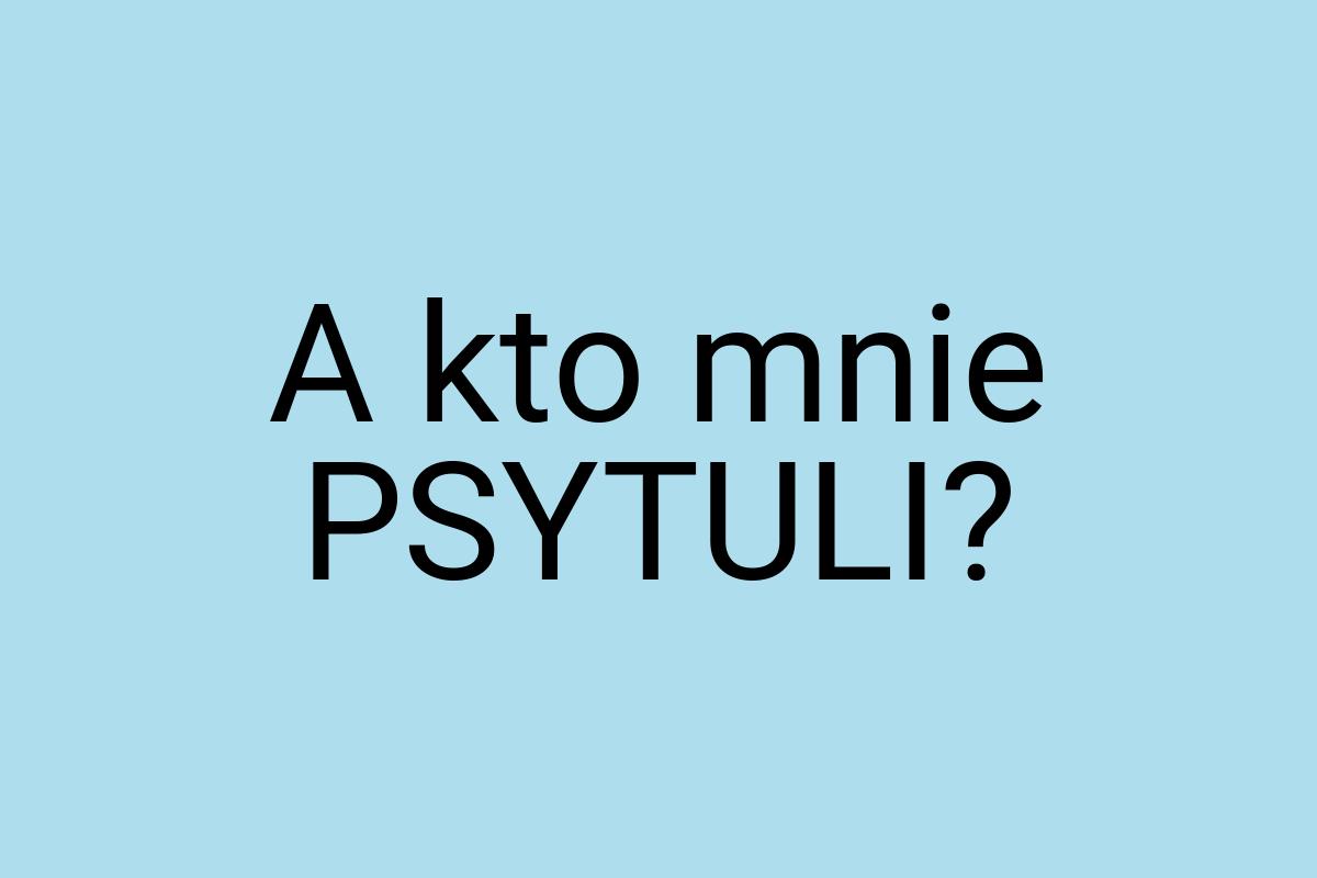 A kto mnie PSYTULI