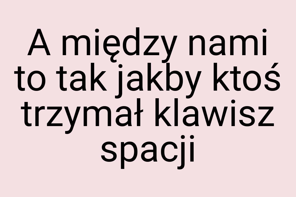 A między nami to tak jakby ktoś trzymał klawisz spacji