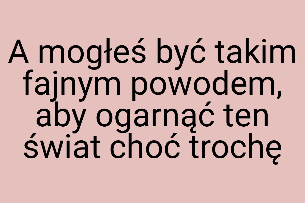 A mogłeś być takim fajnym powodem, aby ogarnąć ten świat