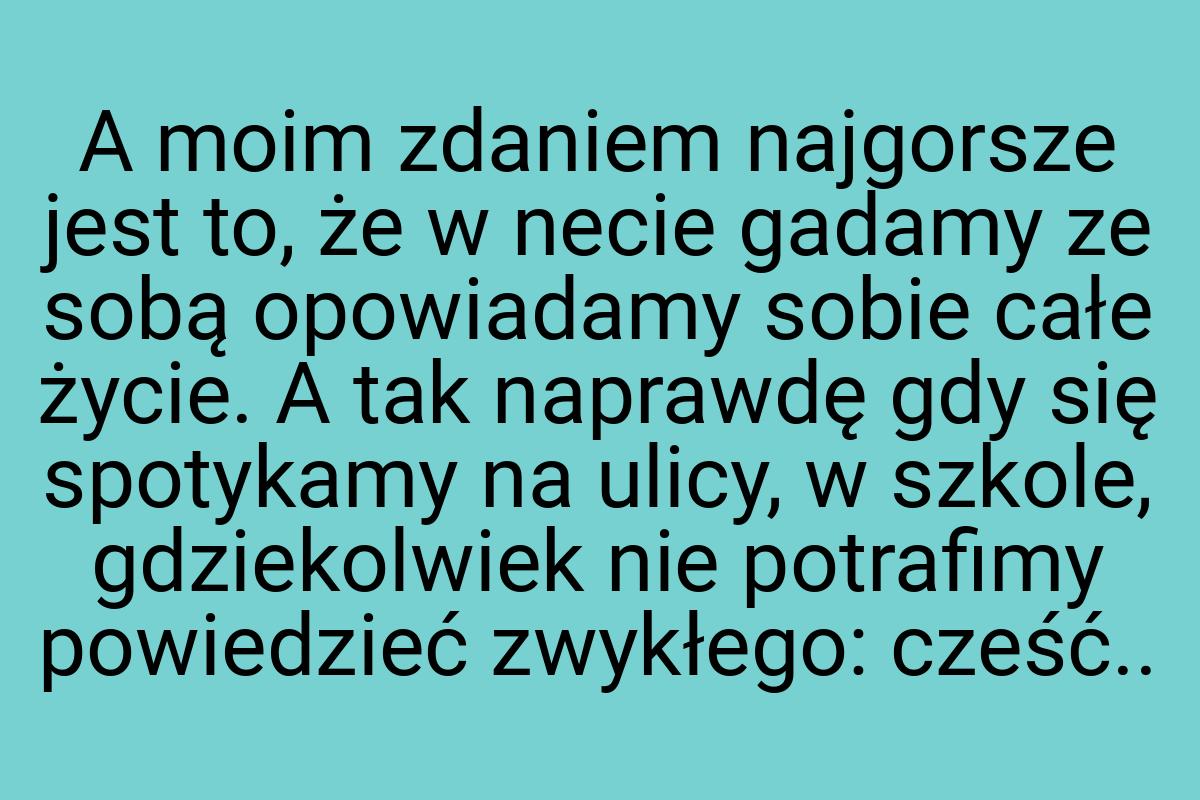 A moim zdaniem najgorsze jest to, że w necie gadamy ze sobą