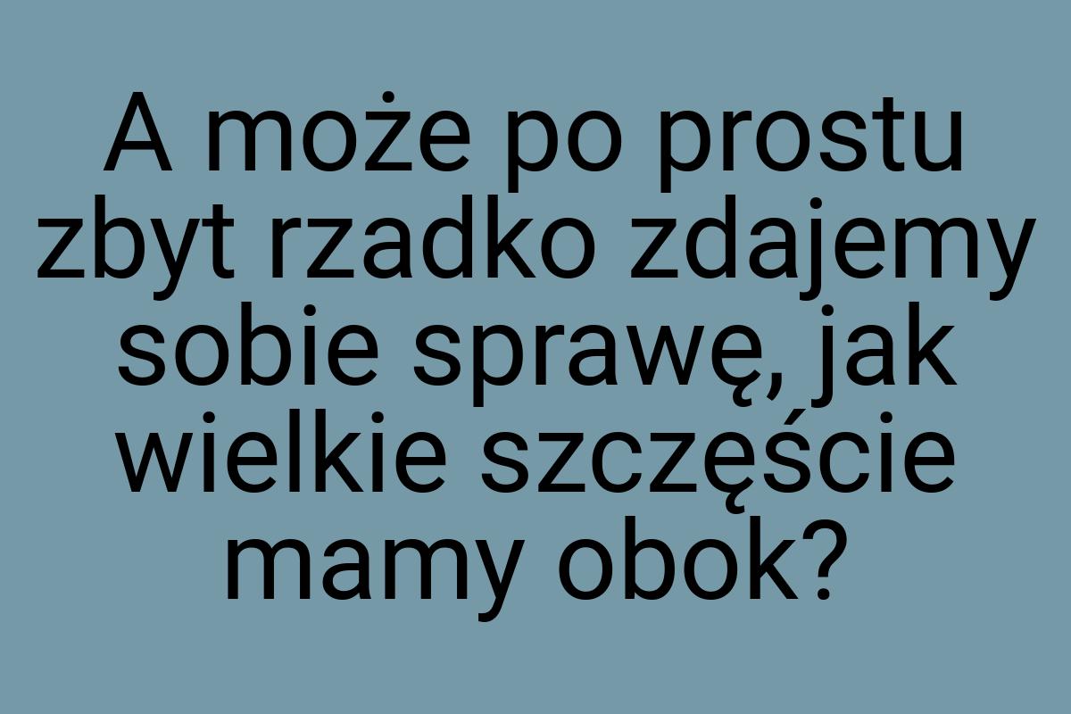 A może po prostu zbyt rzadko zdajemy sobie sprawę, jak