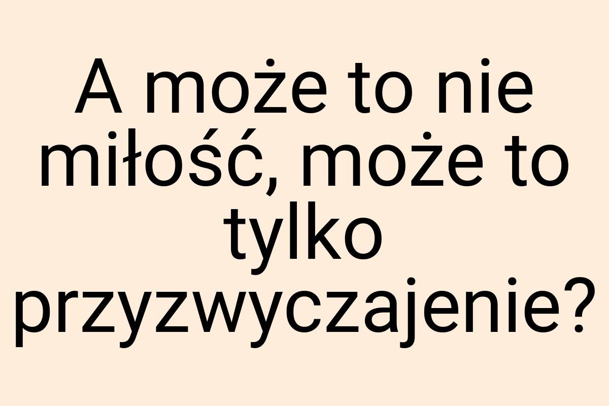 A może to nie miłość, może to tylko przyzwyczajenie