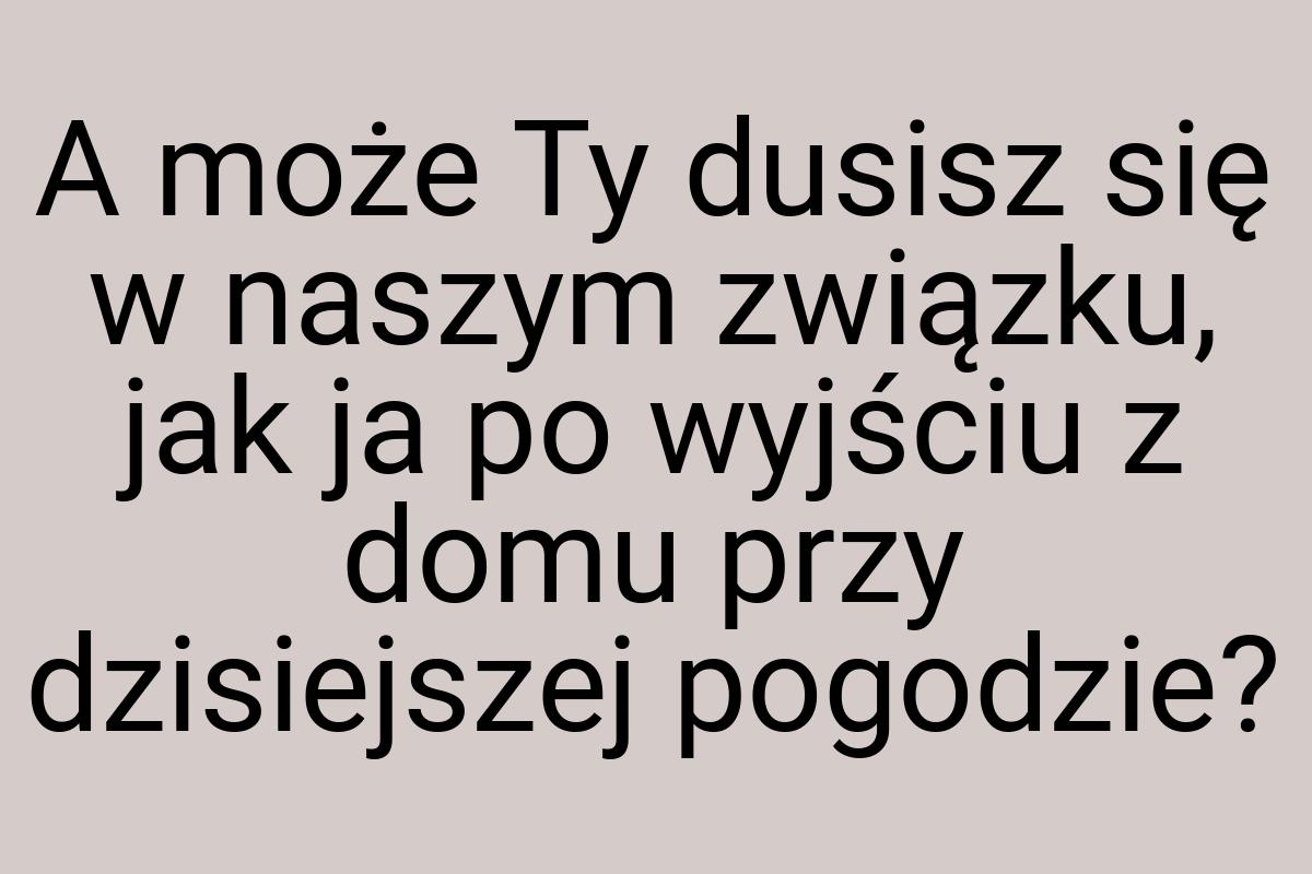 A może Ty dusisz się w naszym związku, jak ja po wyjściu z