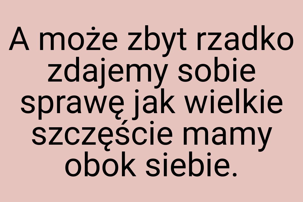 A może zbyt rzadko zdajemy sobie sprawę jak wielkie