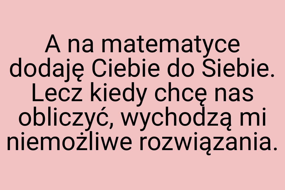 A na matematyce dodaję Ciebie do Siebie. Lecz kiedy chcę