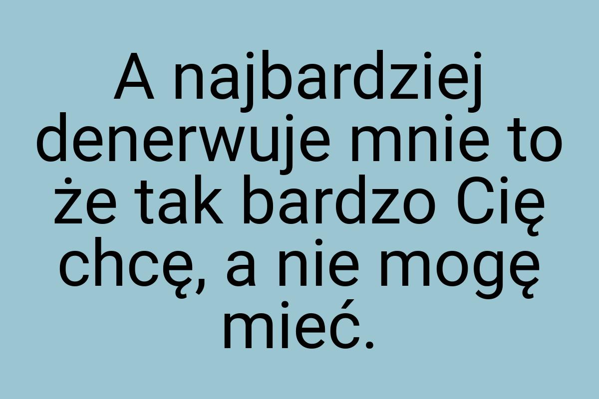 A najbardziej denerwuje mnie to że tak bardzo Cię chcę, a