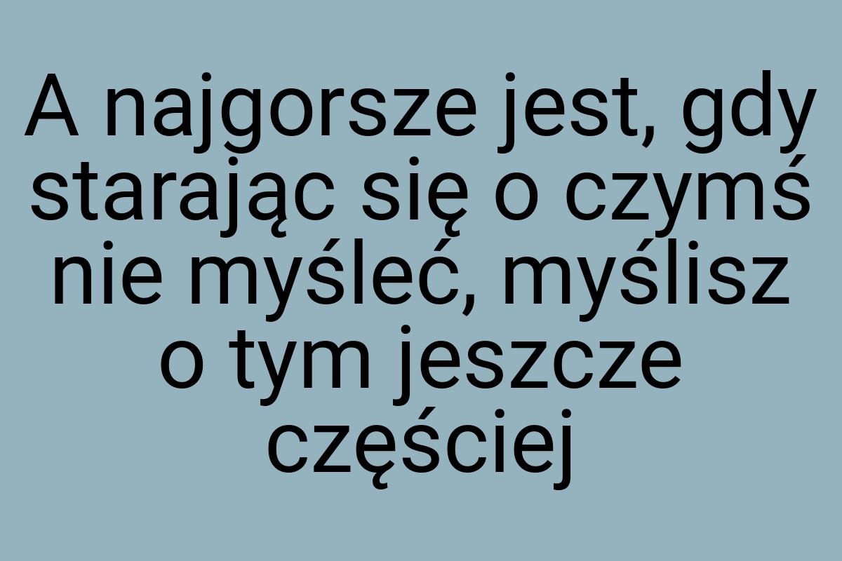 A najgorsze jest, gdy starając się o czymś nie myśleć