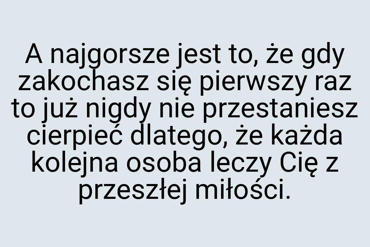 A najgorsze jest to, że gdy zakochasz się pierwszy raz to