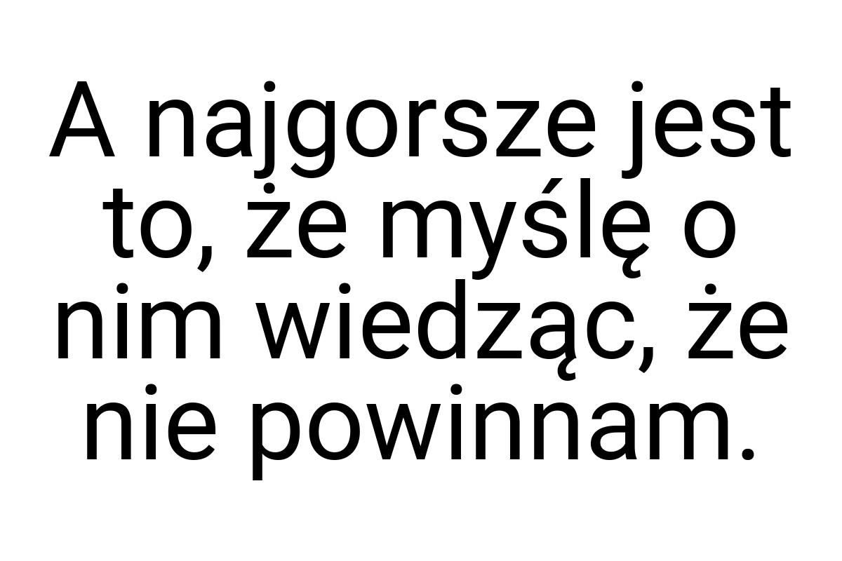 A najgorsze jest to, że myślę o nim wiedząc, że nie