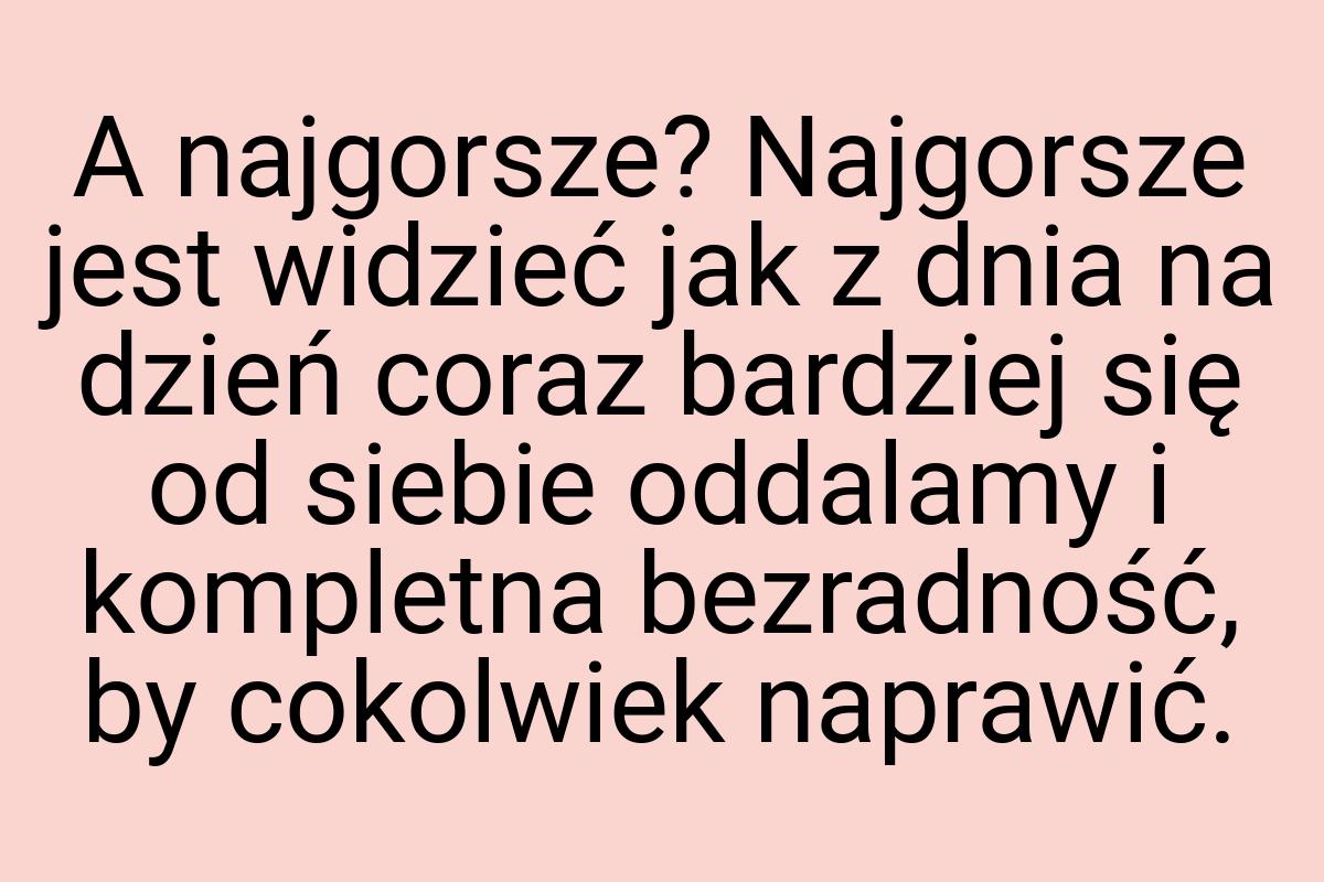 A najgorsze? Najgorsze jest widzieć jak z dnia na dzień