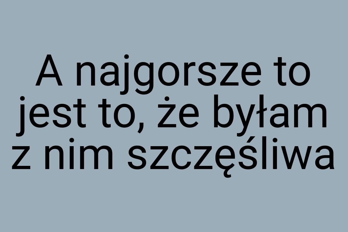 A najgorsze to jest to, że byłam z nim szczęśliwa