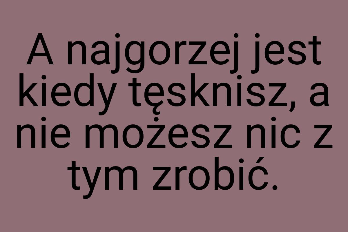 A najgorzej jest kiedy tęsknisz, a nie możesz nic z tym