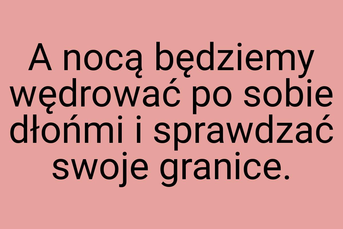 A nocą będziemy wędrować po sobie dłońmi i sprawdzać swoje