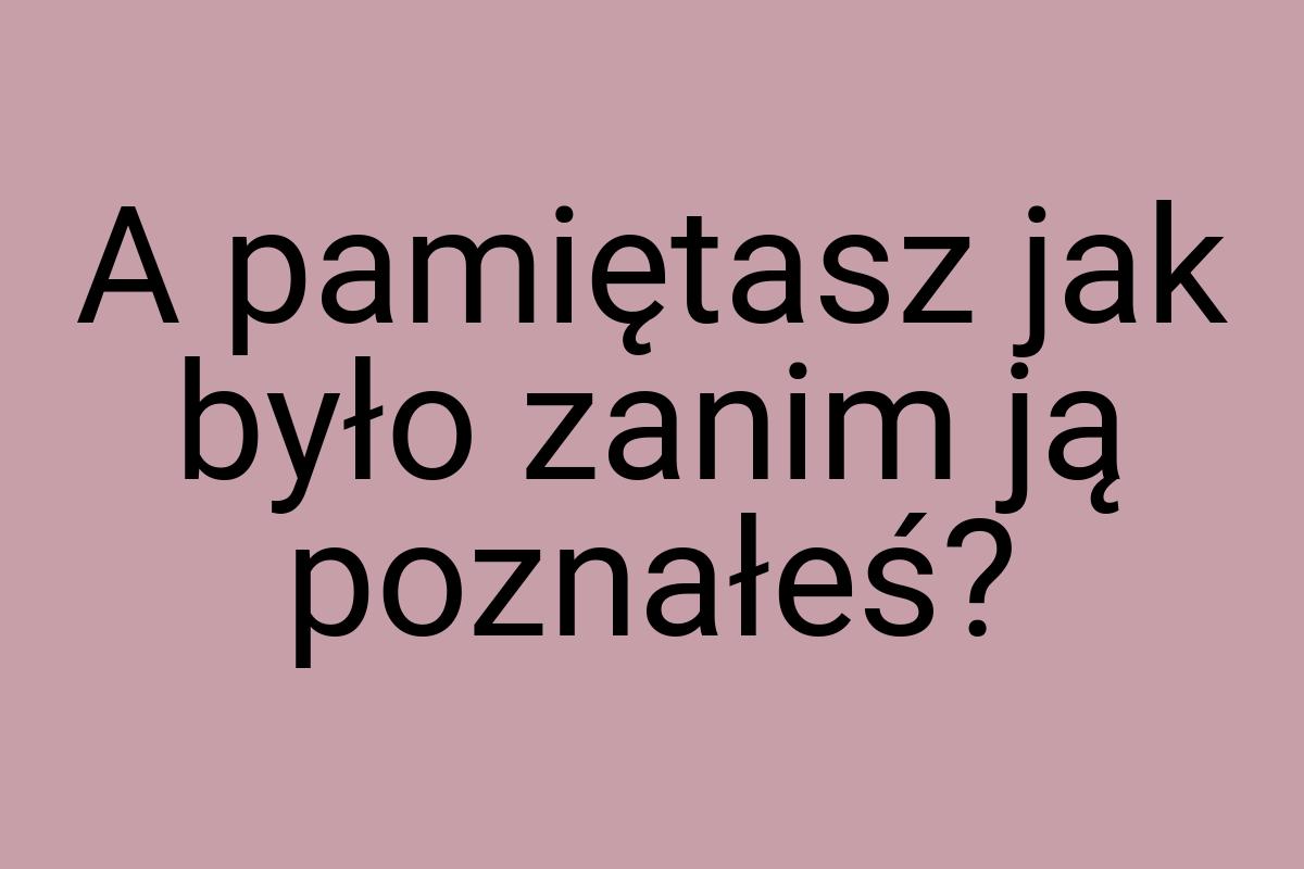 A pamiętasz jak było zanim ją poznałeś