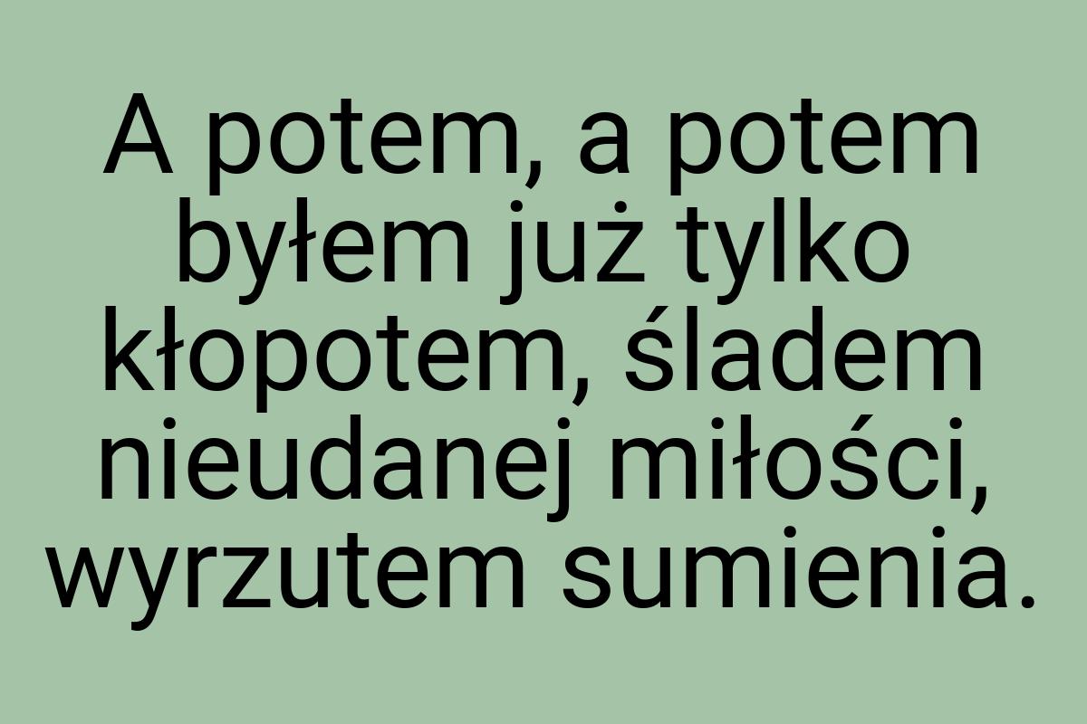 A potem, a potem byłem już tylko kłopotem, śladem nieudanej