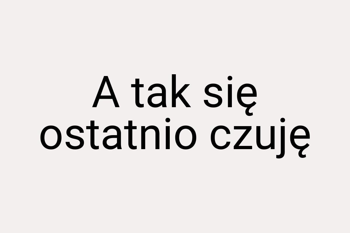 A tak się ostatnio czuję