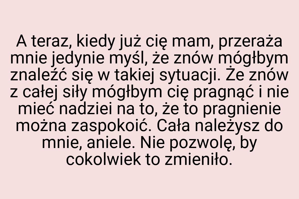 A teraz, kiedy już cię mam, przeraża mnie jedynie myśl, że