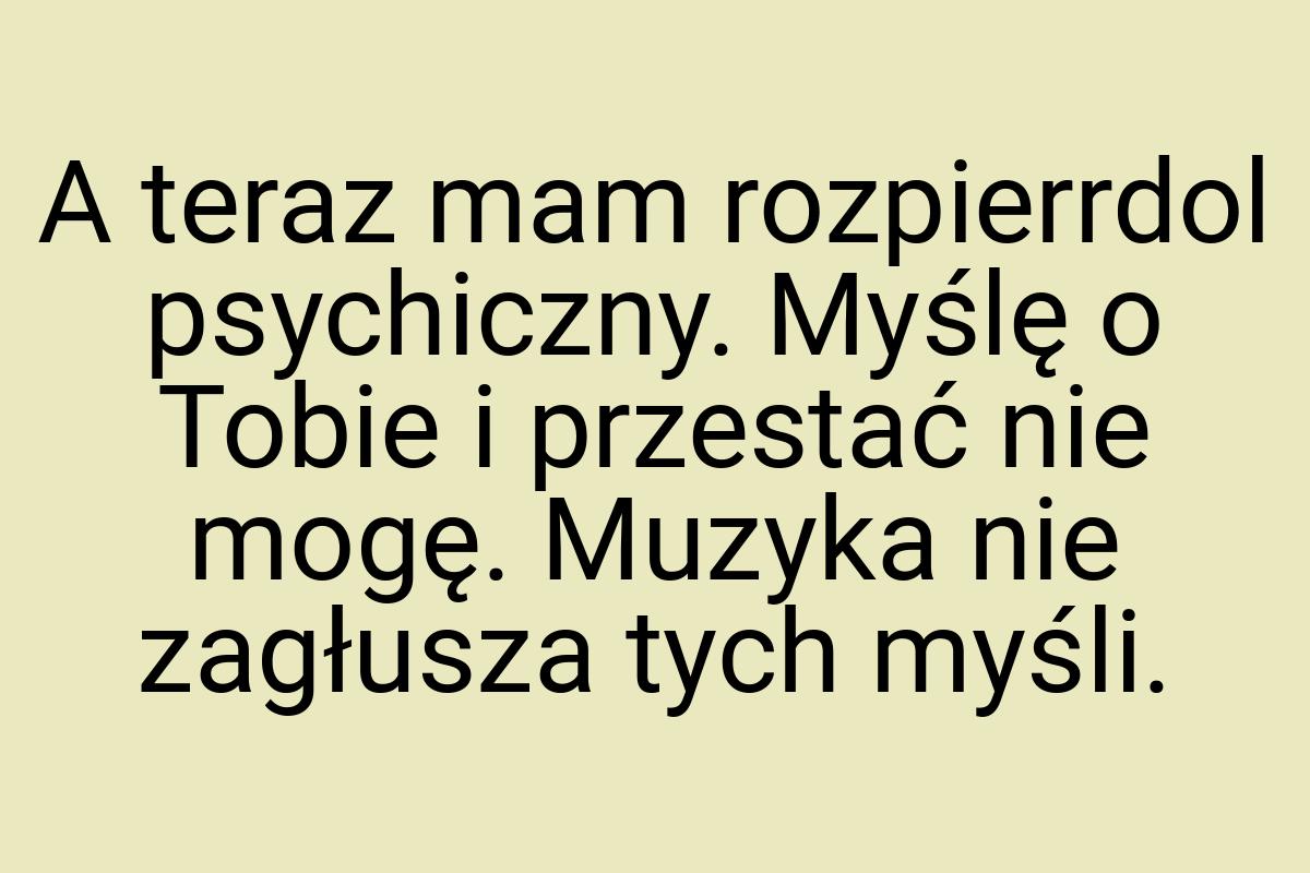 A teraz mam rozpierrdol psychiczny. Myślę o Tobie i