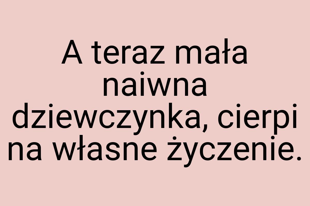 A teraz mała naiwna dziewczynka, cierpi na własne życzenie