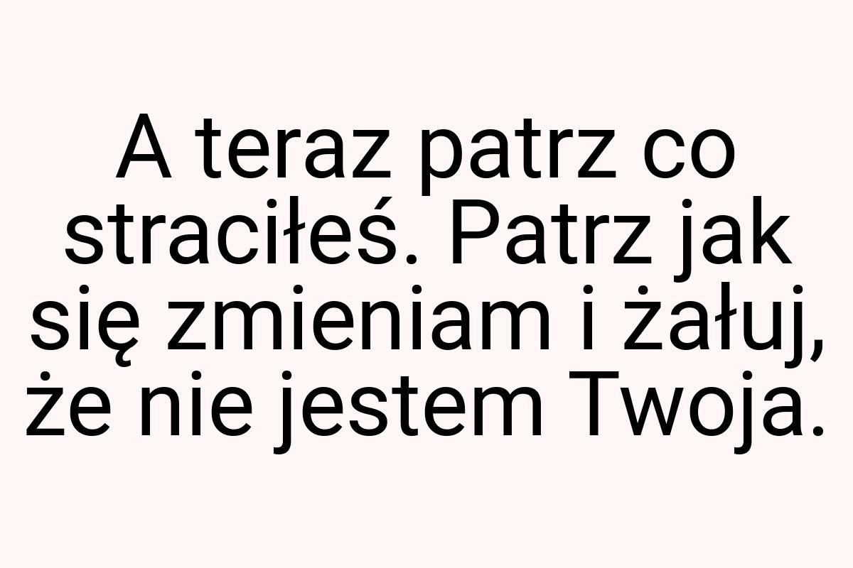 A teraz patrz co straciłeś. Patrz jak się zmieniam i żałuj