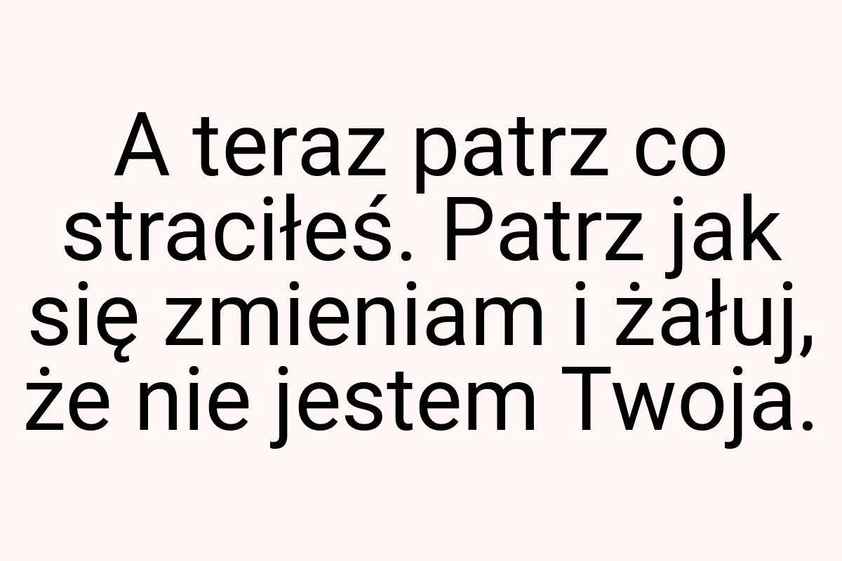 A teraz patrz co straciłeś. Patrz jak się zmieniam i żałuj